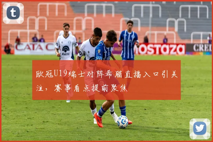 欧冠U19瑞士对阵希腊直播入口引关注,赛事看点提前聚焦