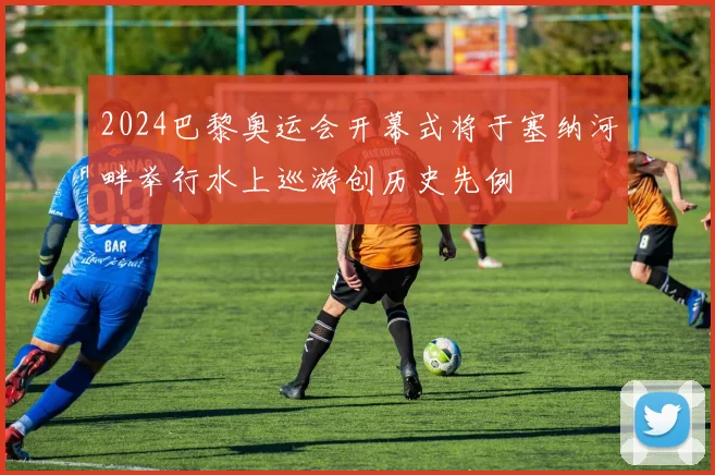 2024巴黎奥运会开幕式将于塞纳河畔举行水上巡游创历史先例