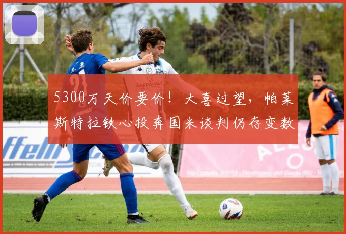 5300万天价要价!大喜过望,帕莱斯特拉铁心投奔国米谈判仍存变数_亚特兰大_英超_弗里斯