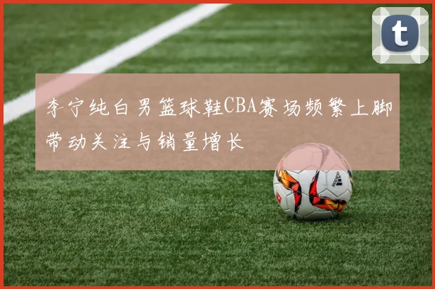李宁纯白男篮球鞋CBA赛场频繁上脚带动关注与销量增长