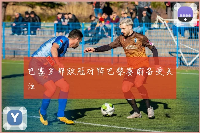 巴塞罗那欧冠对阵巴黎赛前备受关注