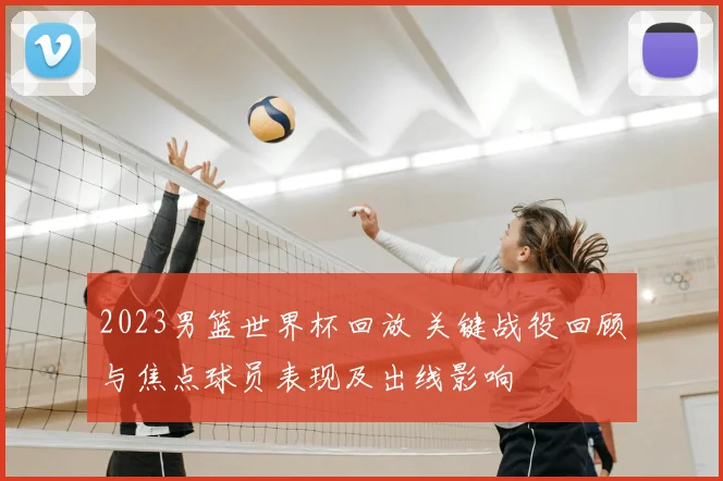 2023男篮世界杯回放 关键战役回顾与焦点球员表现及出线影响