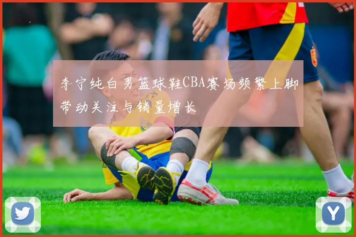 李宁纯白男篮球鞋CBA赛场频繁上脚带动关注与销量增长