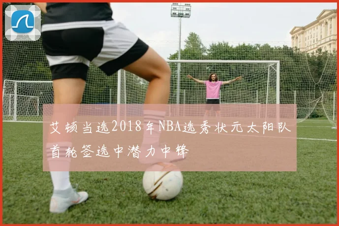 艾顿当选2018年NBA选秀状元太阳队首轮签选中潜力中锋