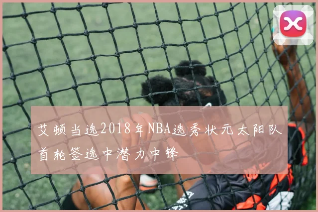 艾顿当选2018年NBA选秀状元太阳队首轮签选中潜力中锋