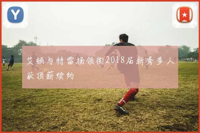 艾顿与特雷杨领衔2018届新秀多人获顶薪续约